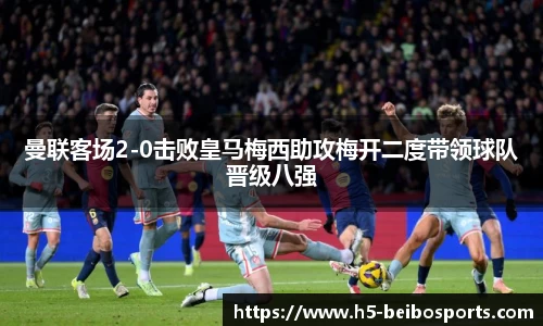 曼联客场2-0击败皇马梅西助攻梅开二度带领球队晋级八强