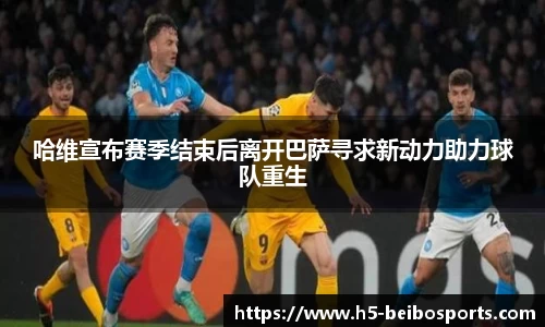 哈维宣布赛季结束后离开巴萨寻求新动力助力球队重生